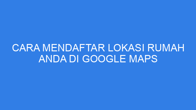 Cara Mendaftar Lokasi Rumah Anda Di Google Maps