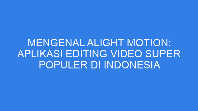 Mengenal Alight Motion: Aplikasi Editing Video Super Populer di Indonesia